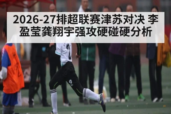 2026-27排超联赛津苏对决 李盈莹龚翔宇强攻硬碰硬分析